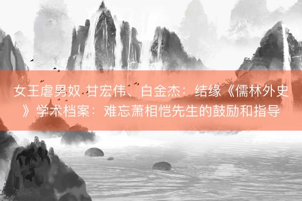 女王虐男奴 甘宏伟、白金杰：结缘《儒林外史》学术档案：难忘萧相恺先生的鼓励和指导