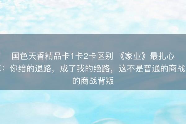 国色天香精品卡1卡2卡区别 《家业》最扎心一幕：你给的退路，成了我的绝路，这不是普通的商战背叛