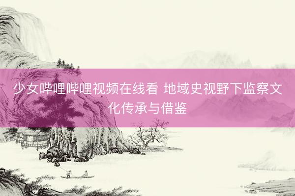 少女哔哩哔哩视频在线看 地域史视野下监察文化传承与借鉴