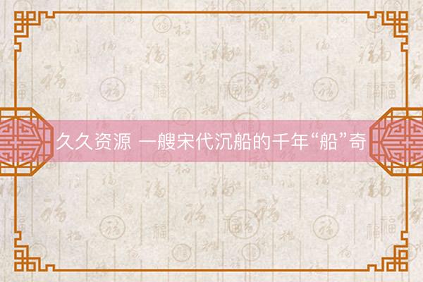 久久资源 一艘宋代沉船的千年“船”奇