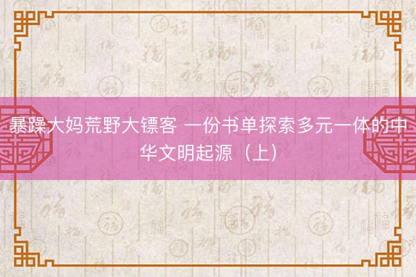 暴躁大妈荒野大镖客 一份书单探索多元一体的中华文明起源（上）