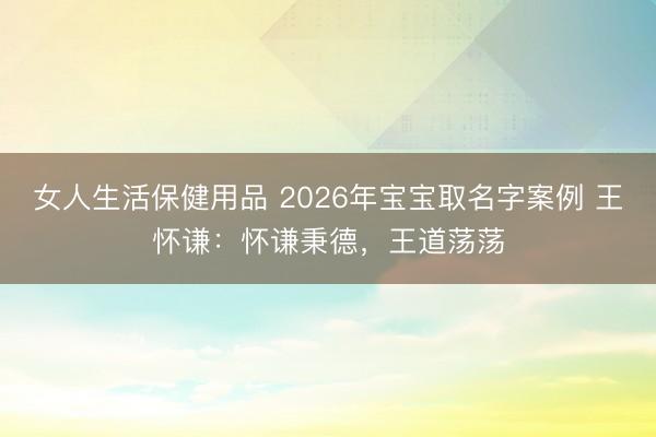 女人生活保健用品 2026年宝宝取名字案例 王怀谦：怀谦秉德，王道荡荡