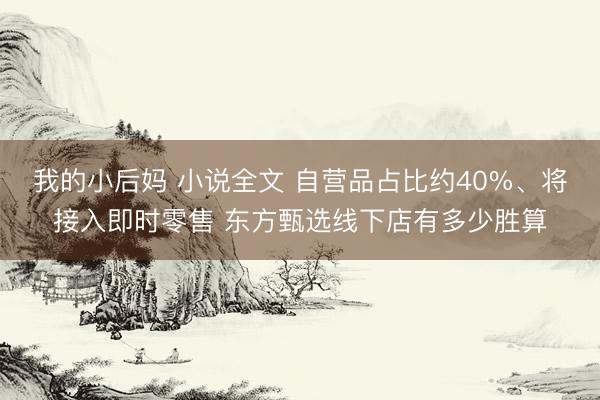 我的小后妈 小说全文 自营品占比约40%、将接入即时零售 东方甄选线下店有多少胜算