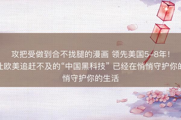 攻把受做到合不拢腿的漫画 领先美国5-8年！这项让欧美追赶不及的“中国黑科技” 已经在悄悄守护你的生活