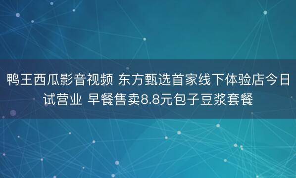 鸭王西瓜影音视频 东方甄选首家线下体验店今日试营业 早餐售卖8.8元包子豆浆套餐