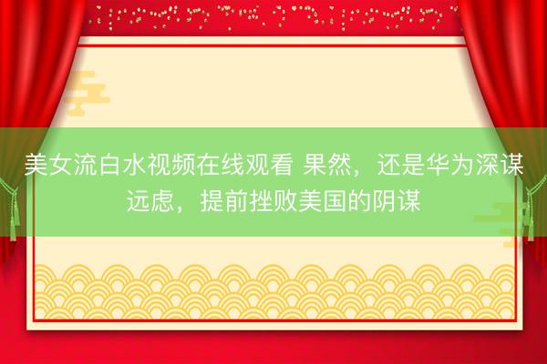 美女流白水视频在线观看 果然，还是华为深谋远虑，提前挫败美国的阴谋