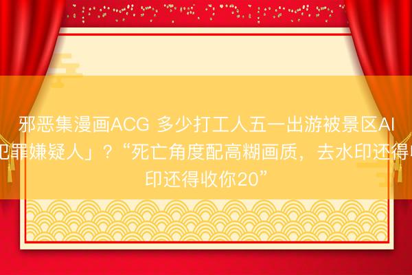 邪恶集漫画ACG 多少打工人五一出游被景区AI拍成「犯罪嫌疑人」?“死亡角度配高糊画质,去水印还得收你20”
