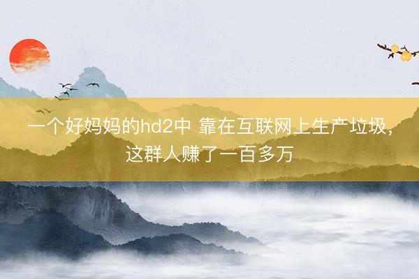 一个好妈妈的hd2中 靠在互联网上生产垃圾,这群人赚了一百多万