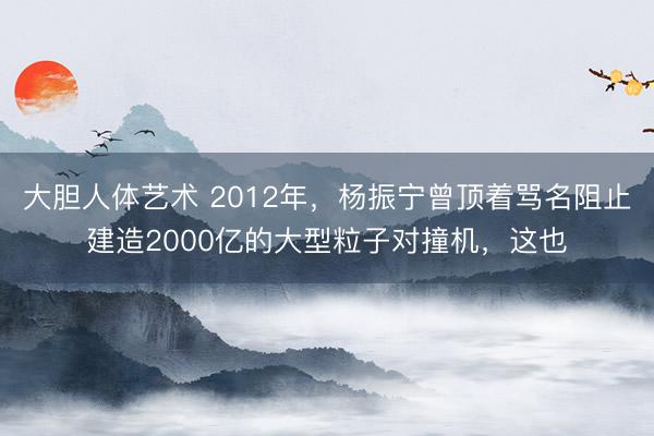 大胆人体艺术 2012年，杨振宁曾顶着骂名阻止建造2000亿的大型粒子对撞机，这也