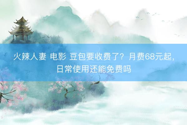 火辣人妻 电影 豆包要收费了？月费68元起，日常使用还能免费吗