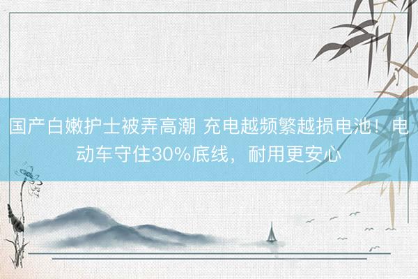 国产白嫩护士被弄高潮 充电越频繁越损电池！电动车守住30%底线，耐用更安心