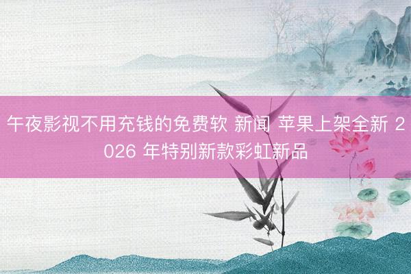 午夜影视不用充钱的免费软 新闻 苹果上架全新 2026 年特别新款彩虹新品