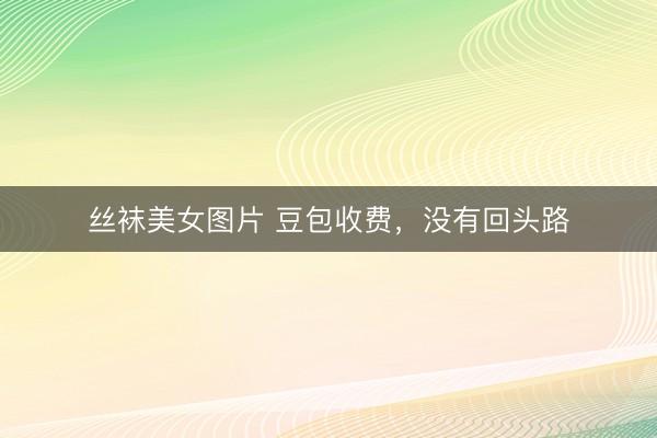 丝袜美女图片 豆包收费，没有回头路