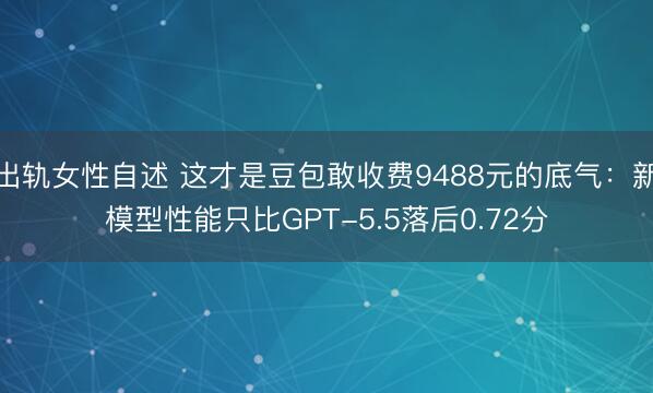 出轨女性自述 这才是豆包敢收费9488元的底气：新模型性能只比GPT-5.5落后0.72分
