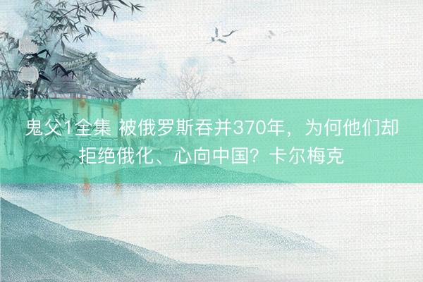 鬼父1全集 被俄罗斯吞并370年，为何他们却拒绝俄化、心向中国？卡尔梅克