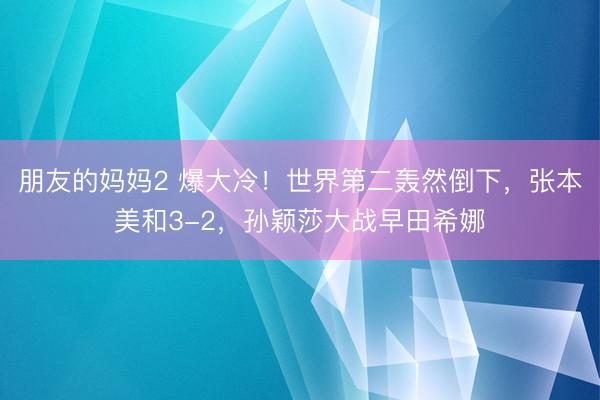 朋友的妈妈2 爆大冷！世界第二轰然倒下，张本美和3-2，孙颖莎大战早田希娜