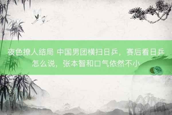 夜色撩人结局 中国男团横扫日乒，赛后看日乒怎么说，张本智和口气依然不小