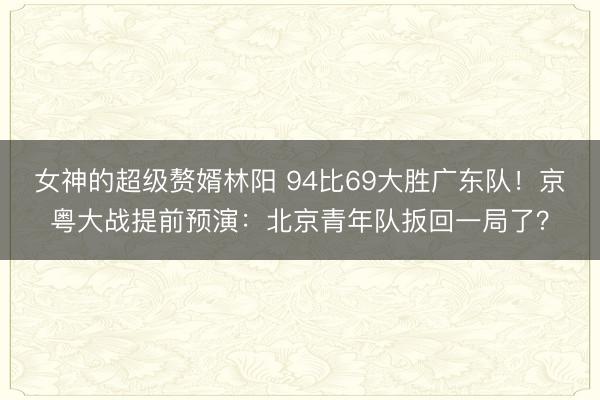 女神的超级赘婿林阳 94比69大胜广东队！京粤大战提前预演：北京青年队扳回一局了？