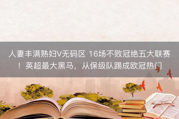 人妻丰满熟妇V无码区 16场不败冠绝五大联赛！英超最大黑马，从保级队踢成欧冠热门