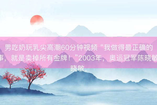 男吃奶玩乳尖高潮60分钟视频 “我做得最正确的事，就是卖掉所有金牌！”2003年，奥运冠军陈晓敏，