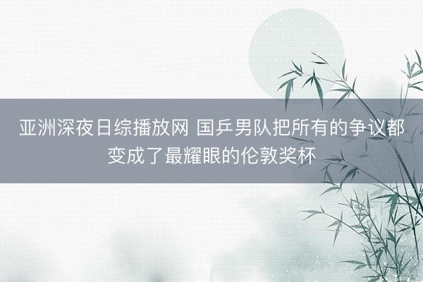 亚洲深夜日综播放网 国乒男队把所有的争议都变成了最耀眼的伦敦奖杯