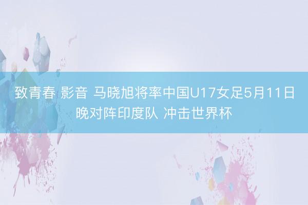 致青春 影音 马晓旭将率中国U17女足5月11日晚对阵印度队 冲击世界杯