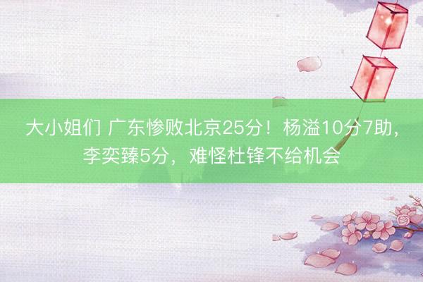 大小姐们 广东惨败北京25分！杨溢10分7助，李奕臻5分，难怪杜锋不给机会