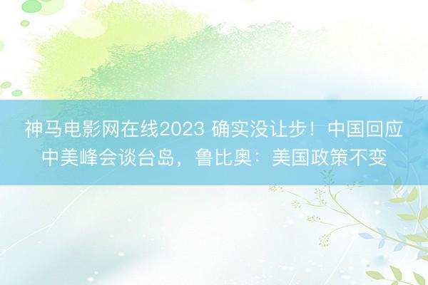 神马电影网在线2023 确实没让步！中国回应中美峰会谈台岛，鲁比奥：美国政策不变