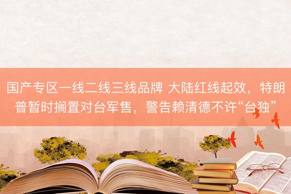国产专区一线二线三线品牌 大陆红线起效，特朗普暂时搁置对台军售，警告赖清德不许“台独”