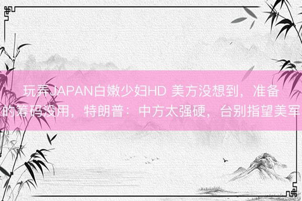 玩弄JAPAN白嫩少妇HD 美方没想到，准备的筹码没用，特朗普：中方太强硬，台别指望美军