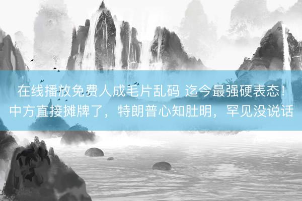 在线播放免费人成毛片乱码 迄今最强硬表态！中方直接摊牌了，特朗普心知肚明，罕见没说话