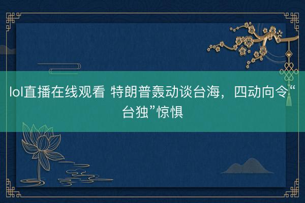 lol直播在线观看 特朗普轰动谈台海，四动向令“台独”惊惧