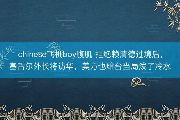chinese飞机boy腹肌 拒绝赖清德过境后，塞舌尔外长将访华，美方也给台当局泼了冷水