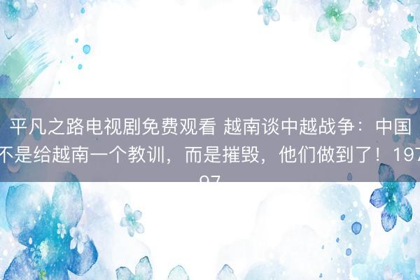 平凡之路电视剧免费观看 越南谈中越战争：中国不是给越南一个教训，而是摧毁，他们做到了！197