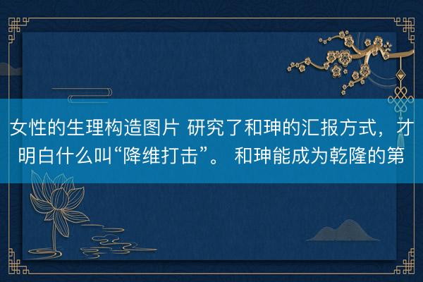 女性的生理构造图片 研究了和珅的汇报方式，才明白什么叫“降维打击”。 和珅能成为乾隆的第