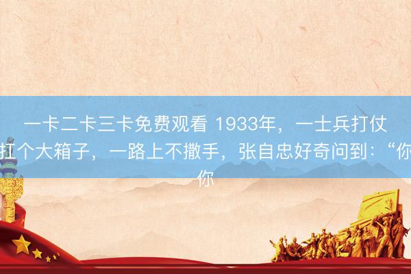 一卡二卡三卡免费观看 1933年，一士兵打仗扛个大箱子，一路上不撒手，张自忠好奇问到：“你