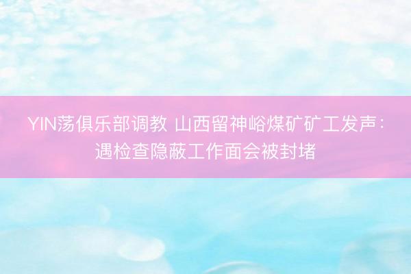 YIN荡俱乐部调教 山西留神峪煤矿矿工发声：遇检查隐蔽工作面会被封堵