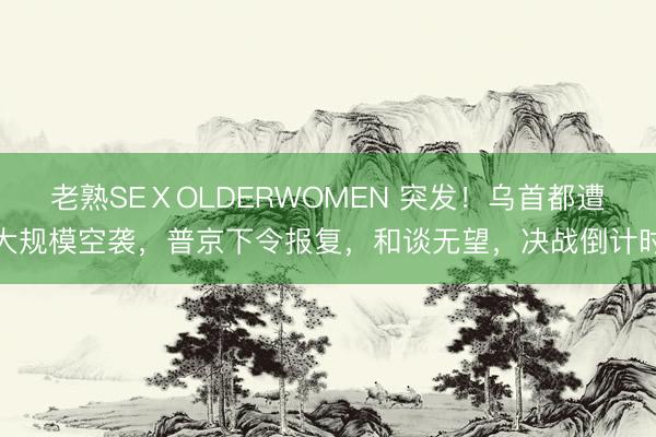 老熟SEⅩOLDERWOMEN 突发！乌首都遭大规模空袭，普京下令报复，和谈无望，决战倒计时