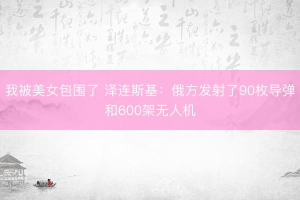 我被美女包围了 泽连斯基：俄方发射了90枚导弹和600架无人机