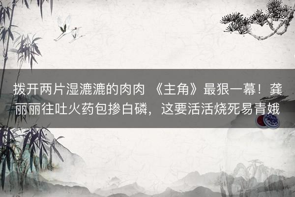 拨开两片湿漉漉的肉肉 《主角》最狠一幕！龚丽丽往吐火药包掺白磷，这要活活烧死易青娥