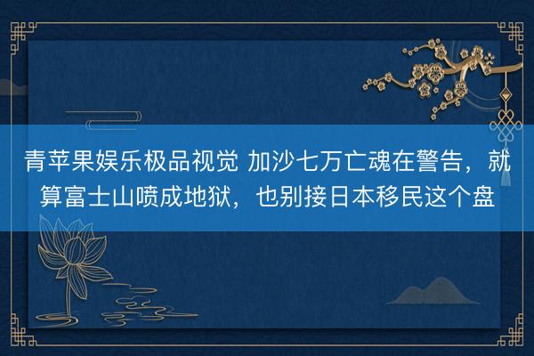 青苹果娱乐极品视觉 加沙七万亡魂在警告，就算富士山喷成地狱，也别接日本移民这个盘