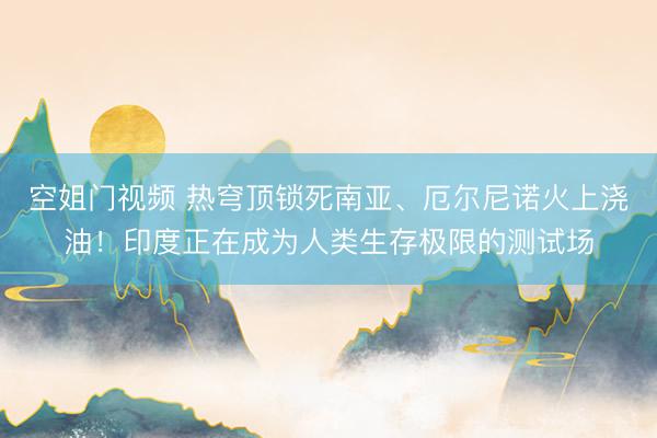 空姐门视频 热穹顶锁死南亚、厄尔尼诺火上浇油！印度正在成为人类生存极限的测试场