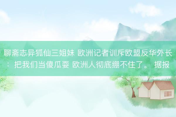 聊斋志异狐仙三姐妹 欧洲记者训斥欧盟反华外长:把我们当傻瓜耍 欧洲人彻底绷不住了。 据报