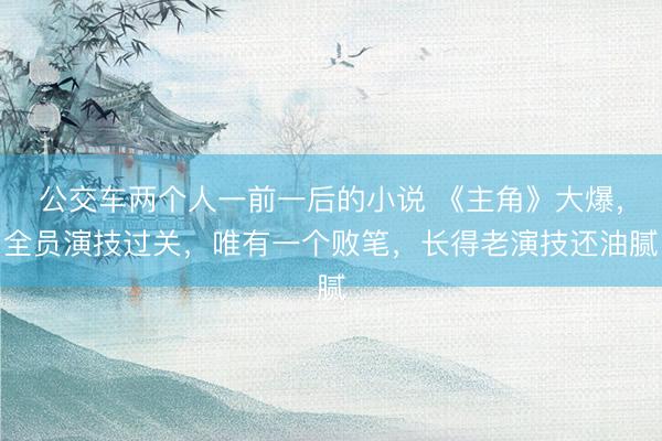 公交车两个人一前一后的小说 《主角》大爆，全员演技过关，唯有一个败笔，长得老演技还油腻