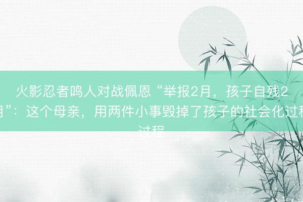 火影忍者鸣人对战佩恩 “举报2月，孩子自残2月”：这个母亲，用两件小事毁掉了孩子的社会化过程