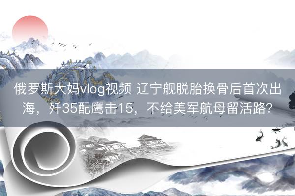 俄罗斯大妈vlog视频 辽宁舰脱胎换骨后首次出海,歼35配鹰击15,不给美军航母留活路?