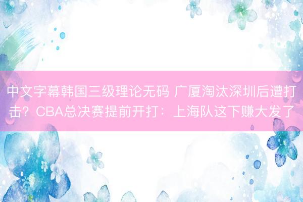 中文字幕韩国三级理论无码 广厦淘汰深圳后遭打击？CBA总决赛提前开打：上海队这下赚大发了