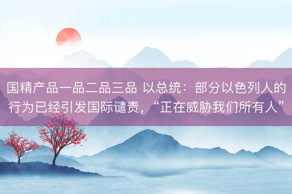 国精产品一品二品三品 以总统：部分以色列人的行为已经引发国际谴责，“正在威胁我们所有人”
