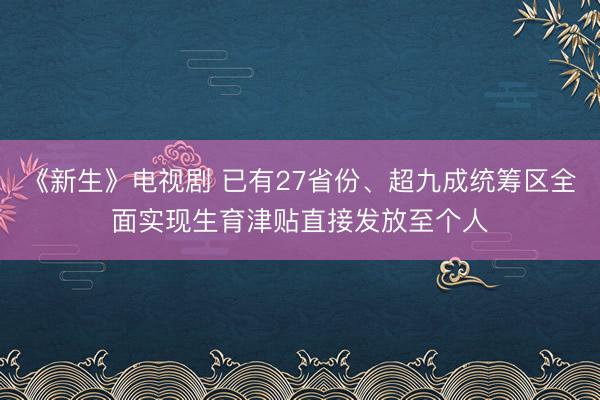 《新生》电视剧 已有27省份、超九成统筹区全面实现生育津贴直接发放至个人