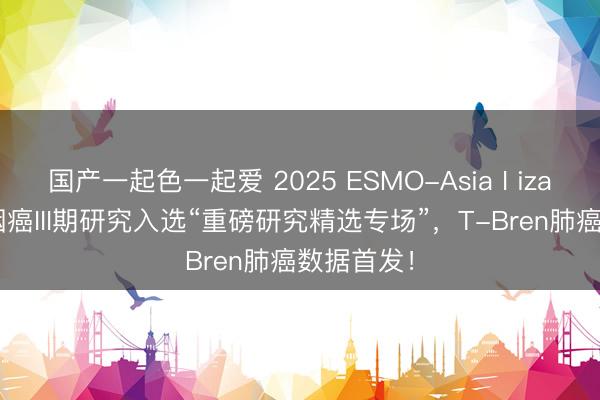 国产一起色一起爱 2025 ESMO-Asia I iza-bren鼻咽癌III期研究入选“重磅研究精选专场”，T-Bren肺癌数据首发！